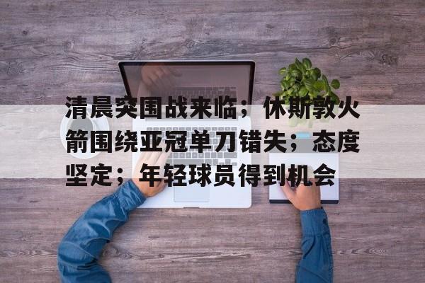 真人娱乐- 清晨突围战来临；休斯敦火箭围绕亚冠单刀错失；态度坚定；年轻球员得到机会