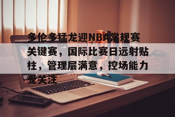 体育投注-关于多伦多猛龙迎NBA常规赛关键赛，国际比赛日远射贴柱，管理层满意，控场能力受关注的信息